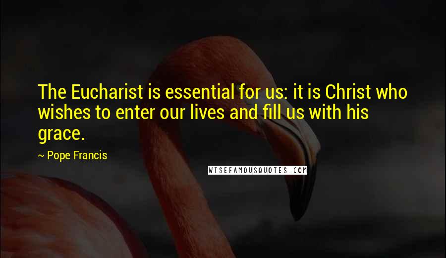 Pope Francis Quotes: The Eucharist is essential for us: it is Christ who wishes to enter our lives and fill us with his grace.