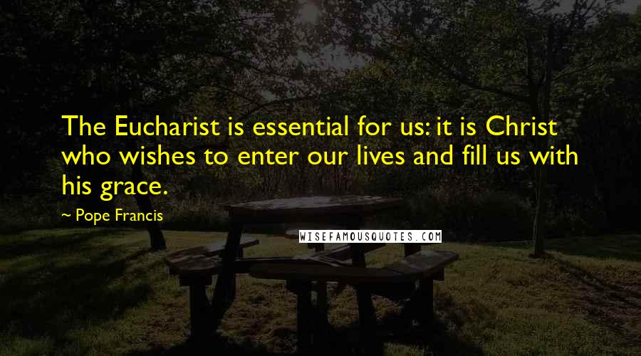 Pope Francis Quotes: The Eucharist is essential for us: it is Christ who wishes to enter our lives and fill us with his grace.