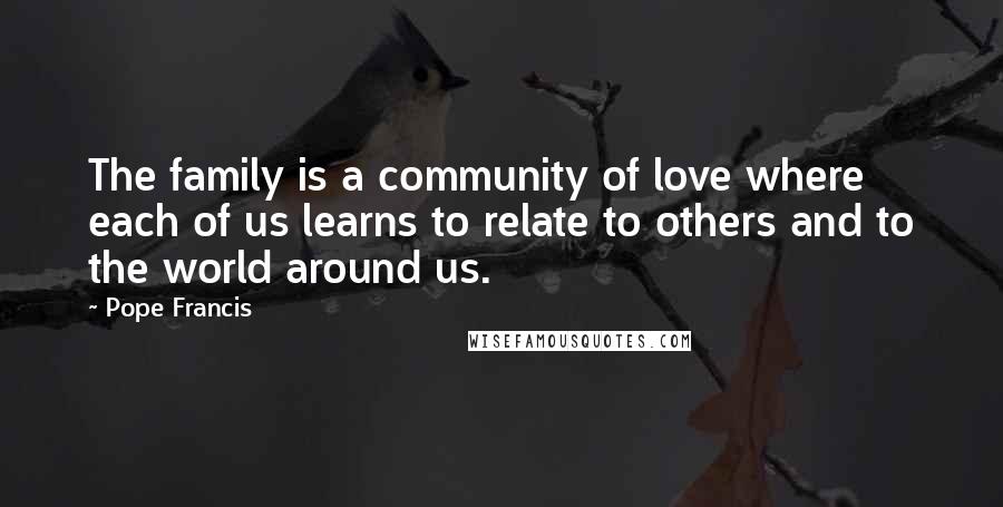 Pope Francis Quotes: The family is a community of love where each of us learns to relate to others and to the world around us.
