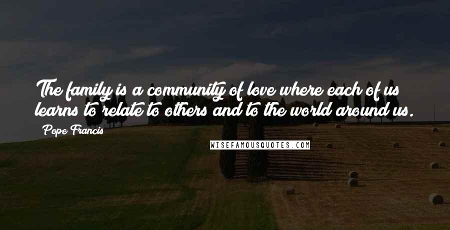 Pope Francis Quotes: The family is a community of love where each of us learns to relate to others and to the world around us.
