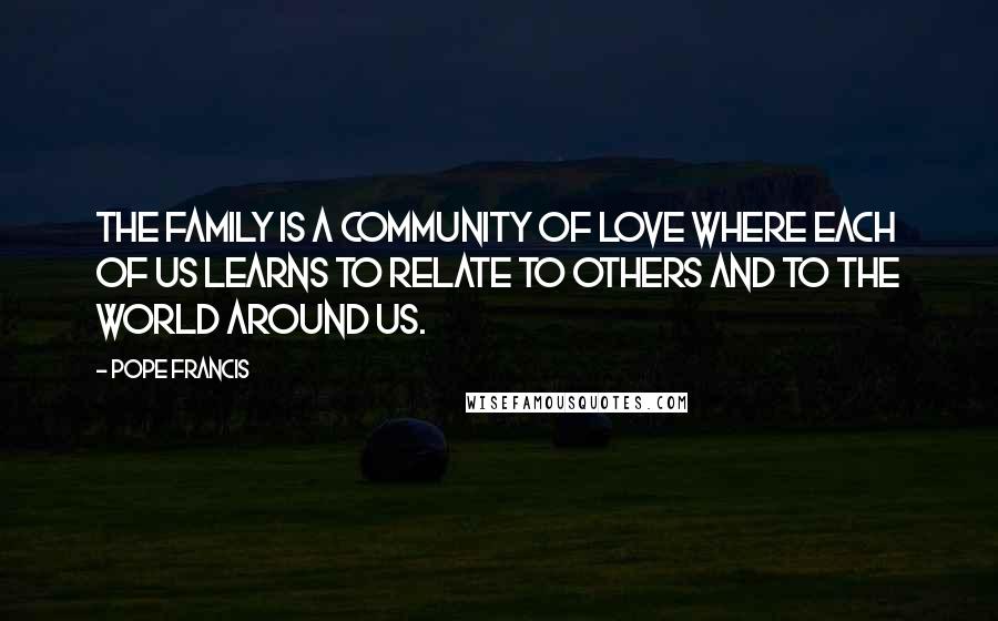 Pope Francis Quotes: The family is a community of love where each of us learns to relate to others and to the world around us.