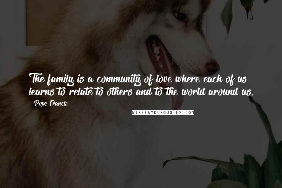 Pope Francis Quotes: The family is a community of love where each of us learns to relate to others and to the world around us.