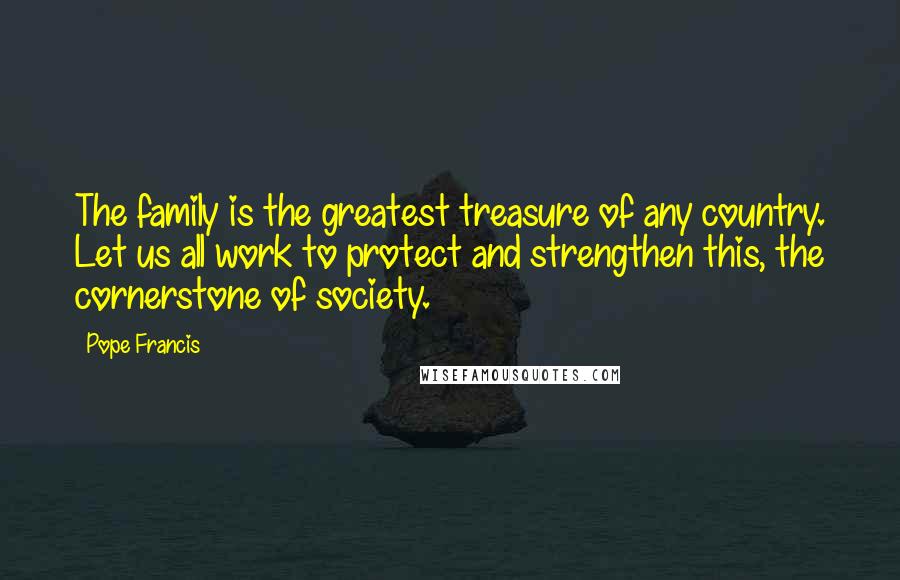 Pope Francis Quotes: The family is the greatest treasure of any country. Let us all work to protect and strengthen this, the cornerstone of society.