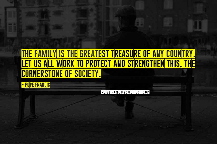 Pope Francis Quotes: The family is the greatest treasure of any country. Let us all work to protect and strengthen this, the cornerstone of society.