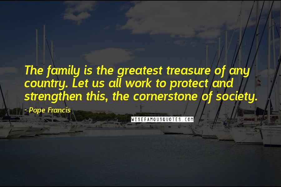 Pope Francis Quotes: The family is the greatest treasure of any country. Let us all work to protect and strengthen this, the cornerstone of society.