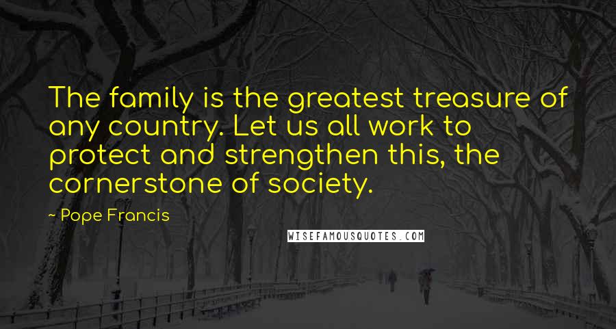 Pope Francis Quotes: The family is the greatest treasure of any country. Let us all work to protect and strengthen this, the cornerstone of society.