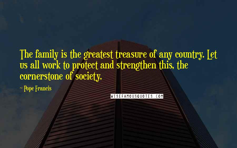 Pope Francis Quotes: The family is the greatest treasure of any country. Let us all work to protect and strengthen this, the cornerstone of society.