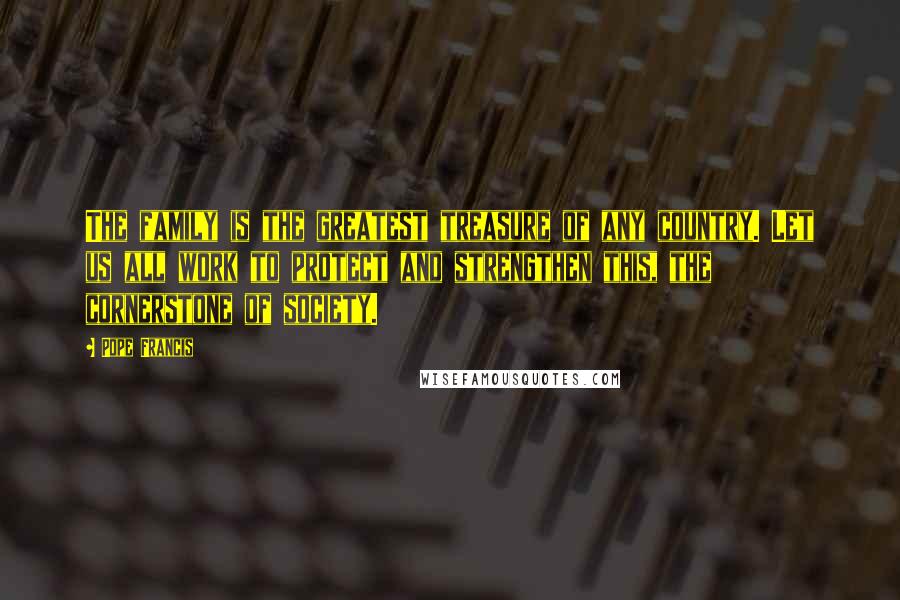 Pope Francis Quotes: The family is the greatest treasure of any country. Let us all work to protect and strengthen this, the cornerstone of society.