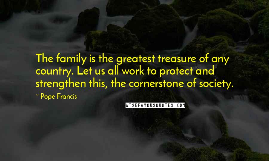 Pope Francis Quotes: The family is the greatest treasure of any country. Let us all work to protect and strengthen this, the cornerstone of society.