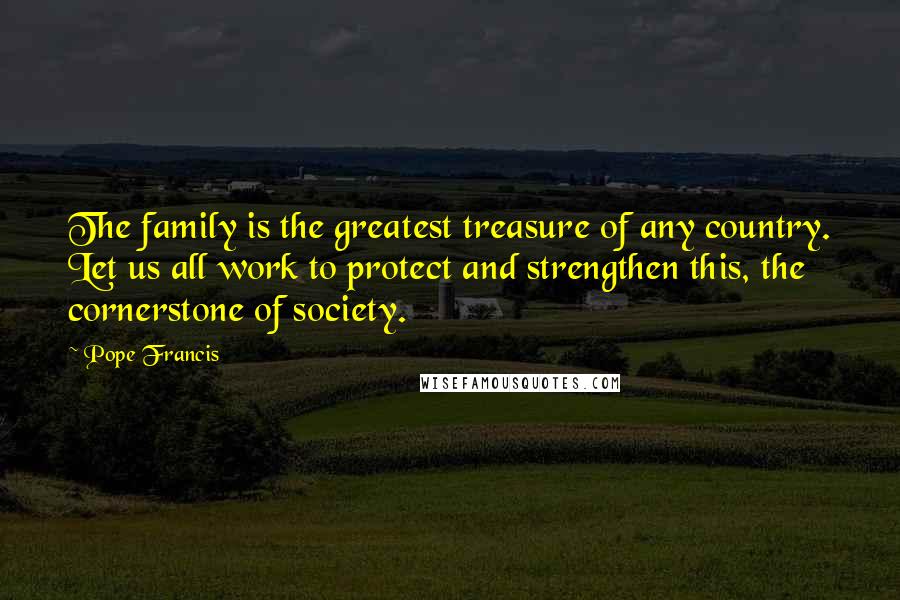Pope Francis Quotes: The family is the greatest treasure of any country. Let us all work to protect and strengthen this, the cornerstone of society.