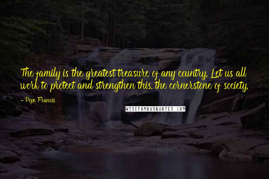 Pope Francis Quotes: The family is the greatest treasure of any country. Let us all work to protect and strengthen this, the cornerstone of society.