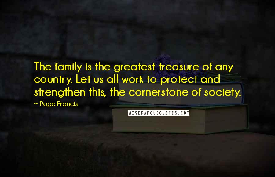 Pope Francis Quotes: The family is the greatest treasure of any country. Let us all work to protect and strengthen this, the cornerstone of society.