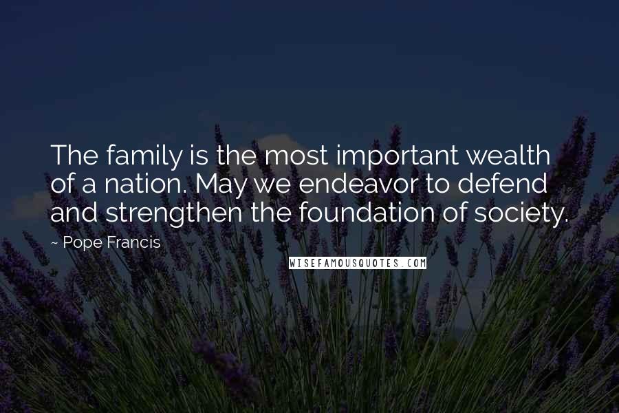 Pope Francis Quotes: The family is the most important wealth of a nation. May we endeavor to defend and strengthen the foundation of society.