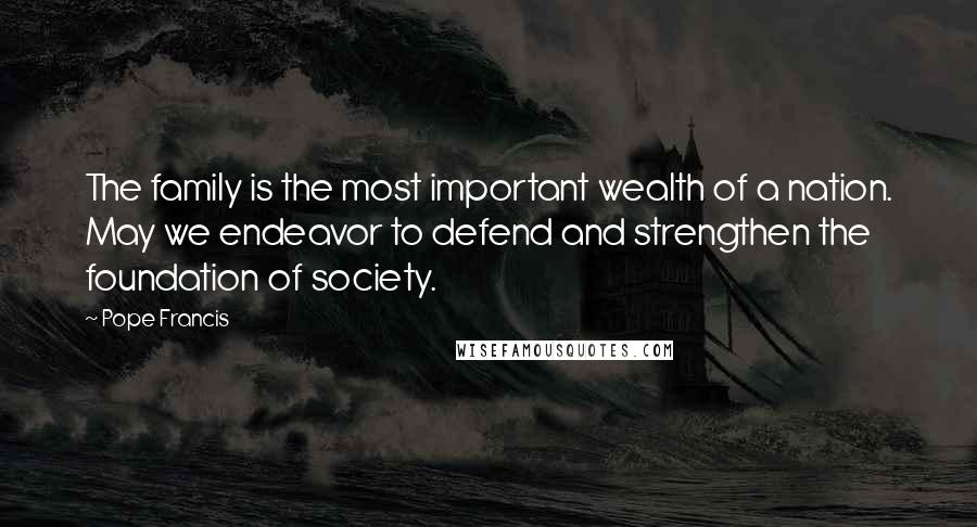 Pope Francis Quotes: The family is the most important wealth of a nation. May we endeavor to defend and strengthen the foundation of society.