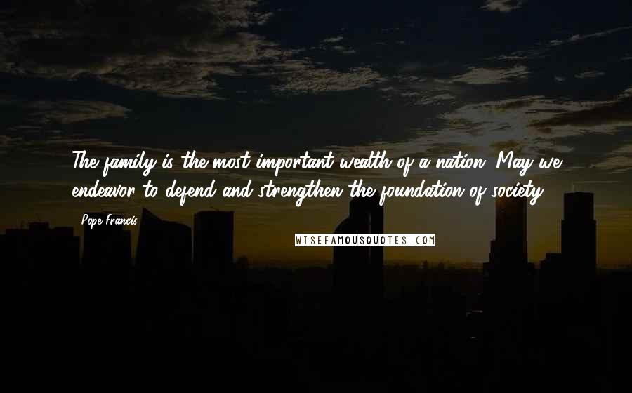 Pope Francis Quotes: The family is the most important wealth of a nation. May we endeavor to defend and strengthen the foundation of society.