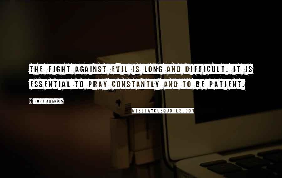 Pope Francis Quotes: The fight against evil is long and difficult. It is essential to pray constantly and to be patient.