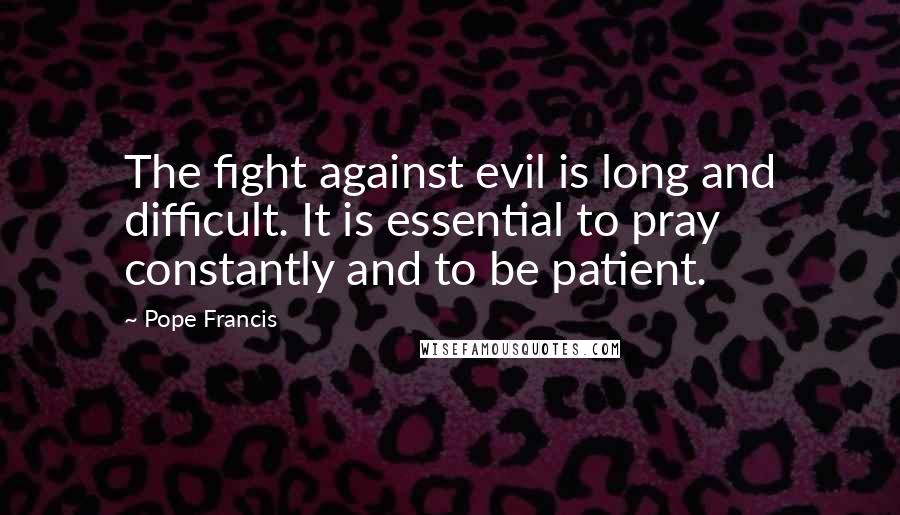 Pope Francis Quotes: The fight against evil is long and difficult. It is essential to pray constantly and to be patient.