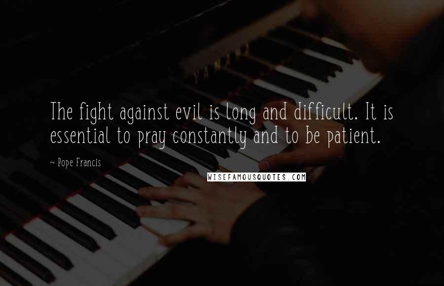 Pope Francis Quotes: The fight against evil is long and difficult. It is essential to pray constantly and to be patient.