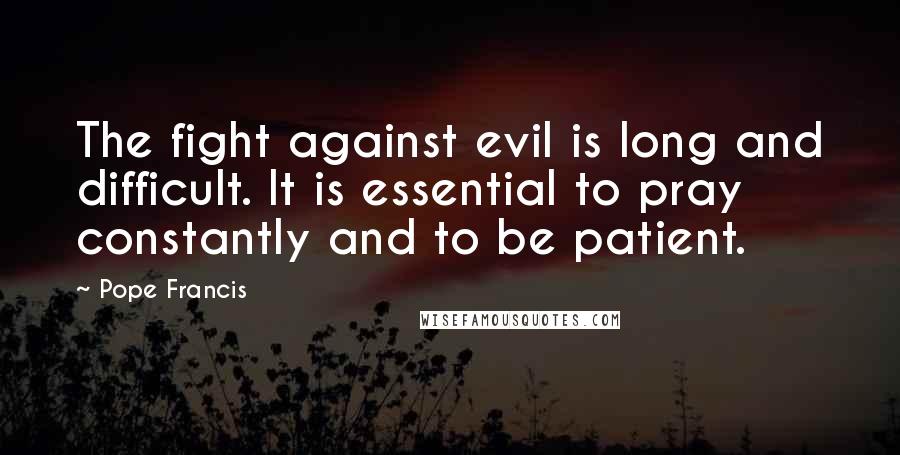 Pope Francis Quotes: The fight against evil is long and difficult. It is essential to pray constantly and to be patient.