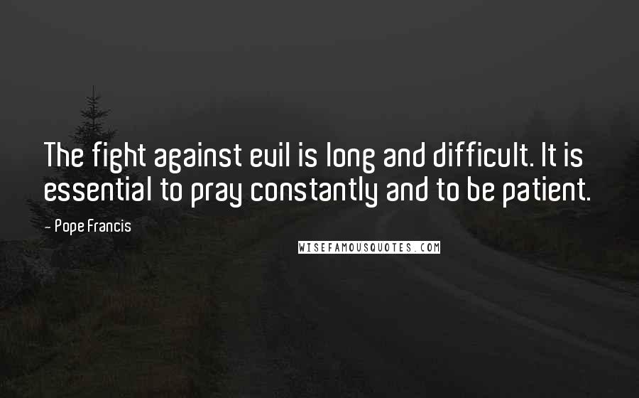 Pope Francis Quotes: The fight against evil is long and difficult. It is essential to pray constantly and to be patient.