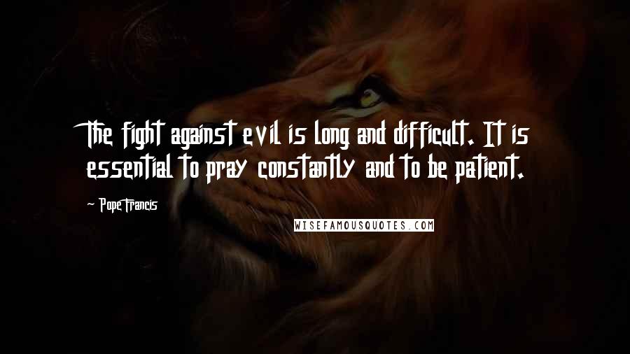 Pope Francis Quotes: The fight against evil is long and difficult. It is essential to pray constantly and to be patient.