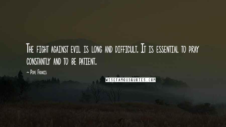 Pope Francis Quotes: The fight against evil is long and difficult. It is essential to pray constantly and to be patient.