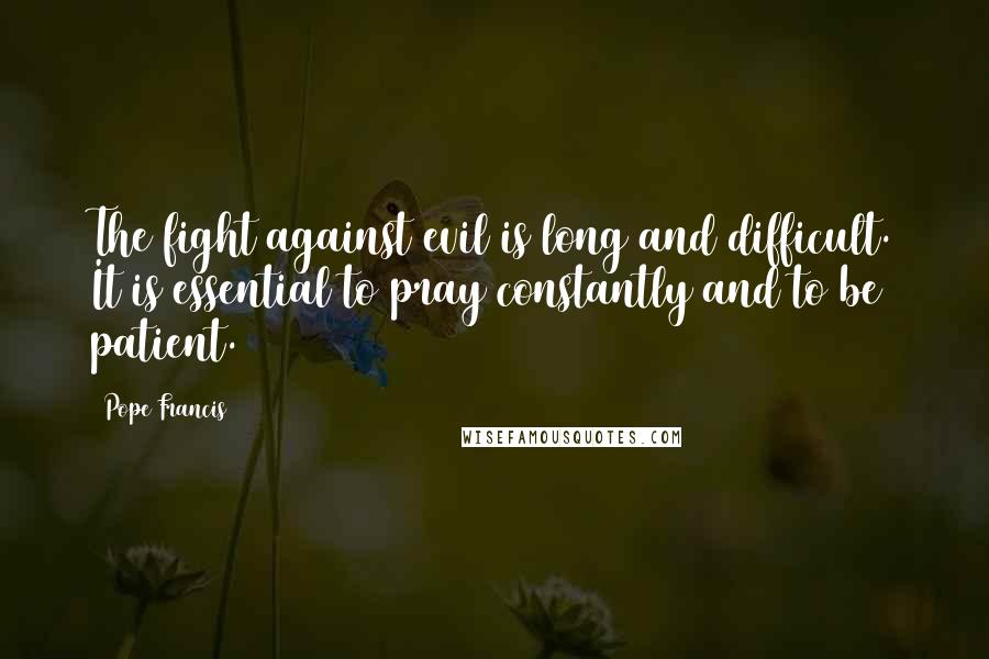 Pope Francis Quotes: The fight against evil is long and difficult. It is essential to pray constantly and to be patient.