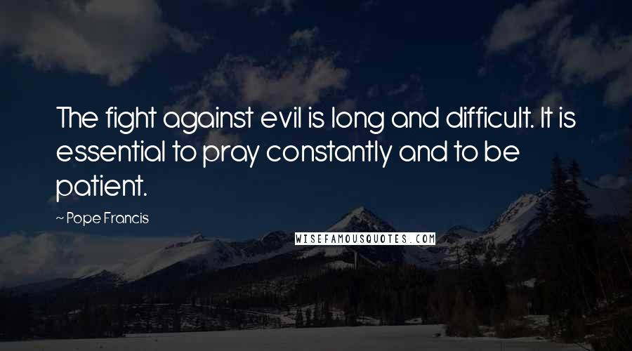 Pope Francis Quotes: The fight against evil is long and difficult. It is essential to pray constantly and to be patient.