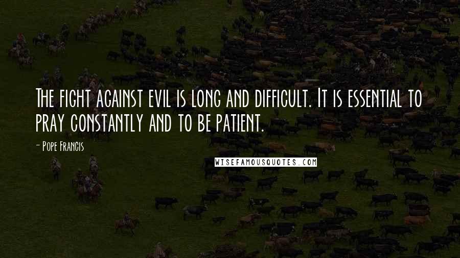 Pope Francis Quotes: The fight against evil is long and difficult. It is essential to pray constantly and to be patient.