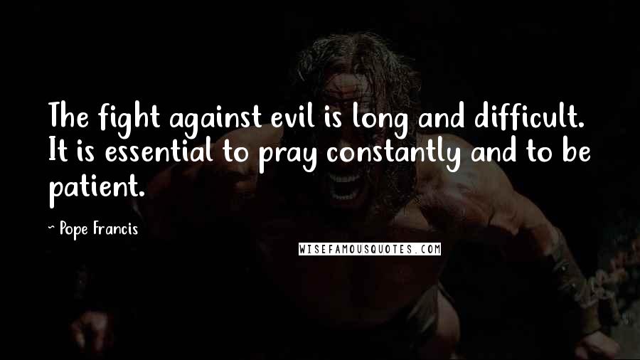 Pope Francis Quotes: The fight against evil is long and difficult. It is essential to pray constantly and to be patient.