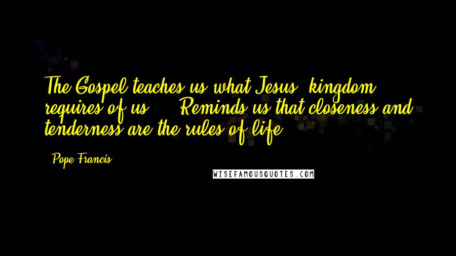 Pope Francis Quotes: The Gospel teaches us what Jesus' kingdom requires of us ... Reminds us that closeness and tenderness are the rules of life.