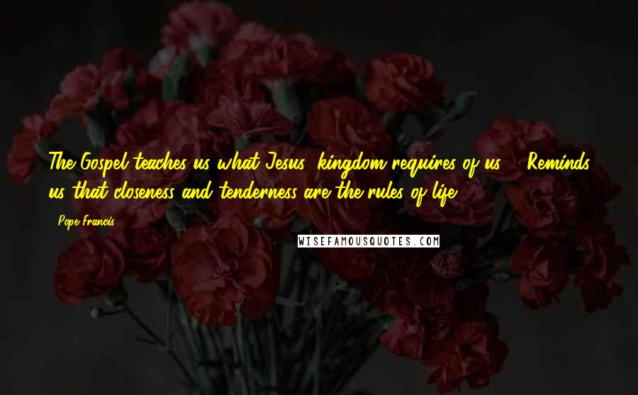 Pope Francis Quotes: The Gospel teaches us what Jesus' kingdom requires of us ... Reminds us that closeness and tenderness are the rules of life.