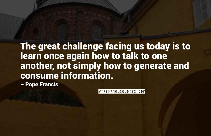 Pope Francis Quotes: The great challenge facing us today is to learn once again how to talk to one another, not simply how to generate and consume information.