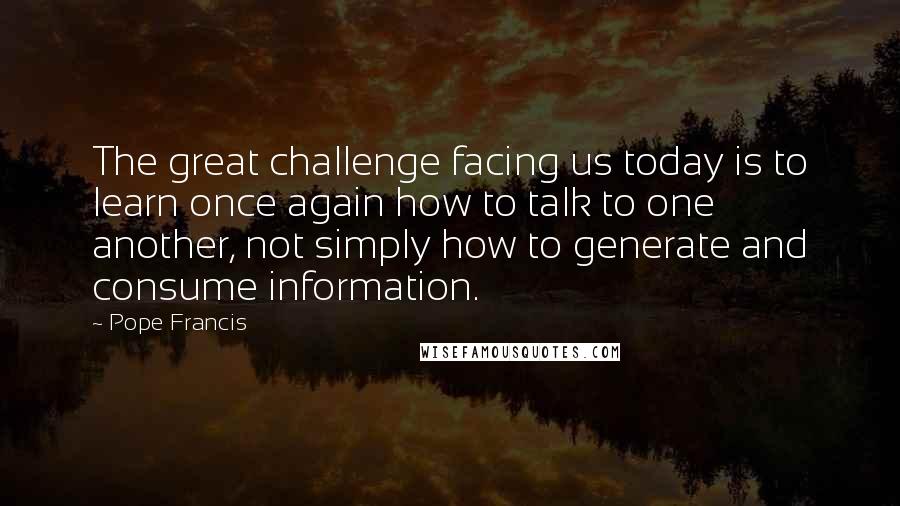 Pope Francis Quotes: The great challenge facing us today is to learn once again how to talk to one another, not simply how to generate and consume information.