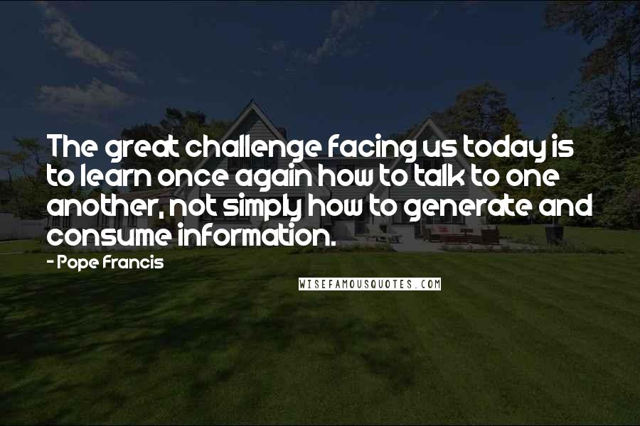 Pope Francis Quotes: The great challenge facing us today is to learn once again how to talk to one another, not simply how to generate and consume information.