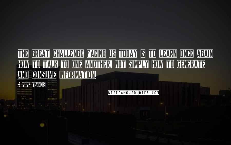 Pope Francis Quotes: The great challenge facing us today is to learn once again how to talk to one another, not simply how to generate and consume information.