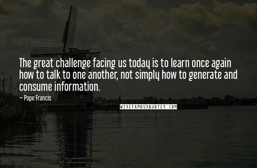 Pope Francis Quotes: The great challenge facing us today is to learn once again how to talk to one another, not simply how to generate and consume information.