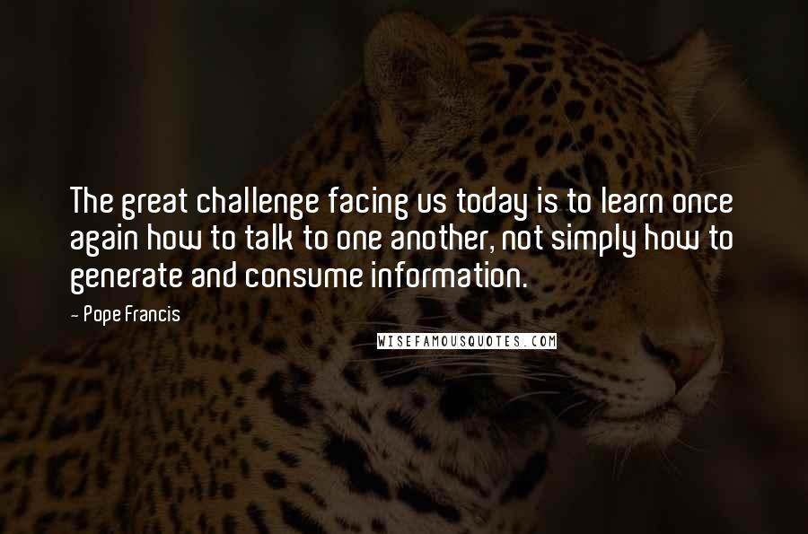 Pope Francis Quotes: The great challenge facing us today is to learn once again how to talk to one another, not simply how to generate and consume information.