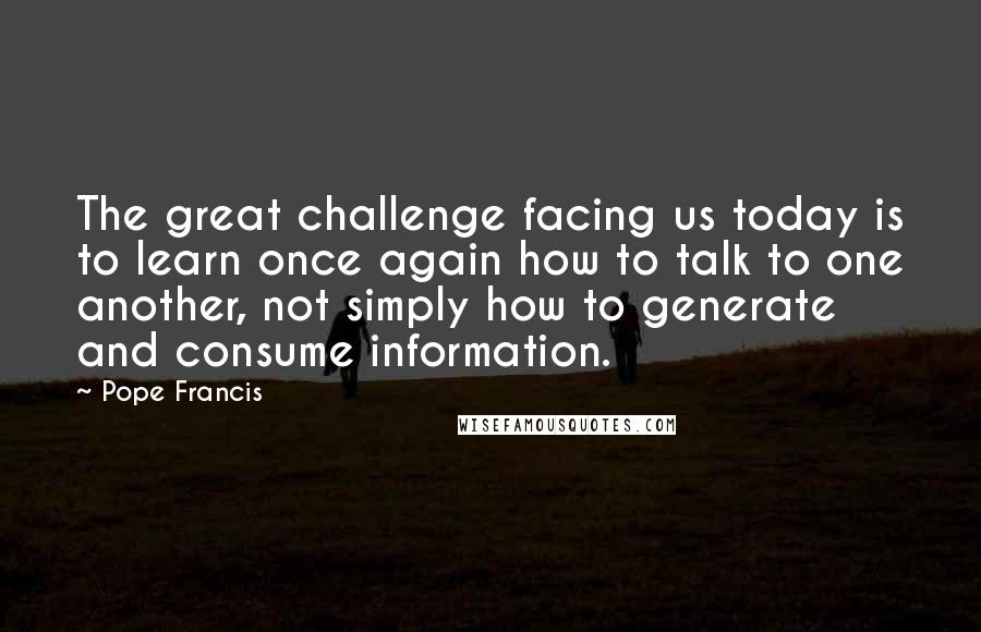Pope Francis Quotes: The great challenge facing us today is to learn once again how to talk to one another, not simply how to generate and consume information.