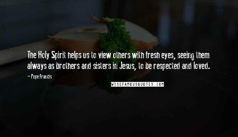 Pope Francis Quotes: The Holy Spirit helps us to view others with fresh eyes, seeing them always as brothers and sisters in Jesus, to be respected and loved.