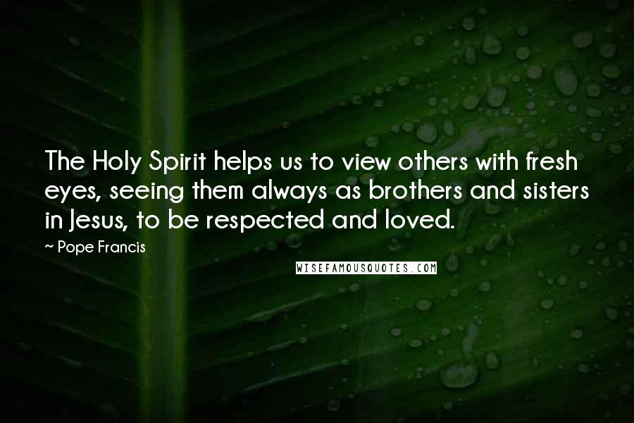 Pope Francis Quotes: The Holy Spirit helps us to view others with fresh eyes, seeing them always as brothers and sisters in Jesus, to be respected and loved.