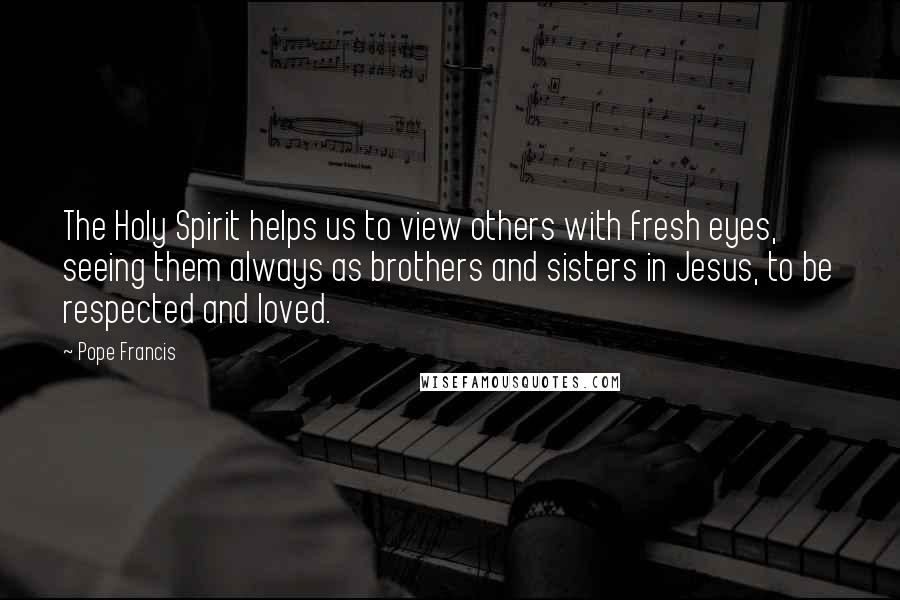 Pope Francis Quotes: The Holy Spirit helps us to view others with fresh eyes, seeing them always as brothers and sisters in Jesus, to be respected and loved.