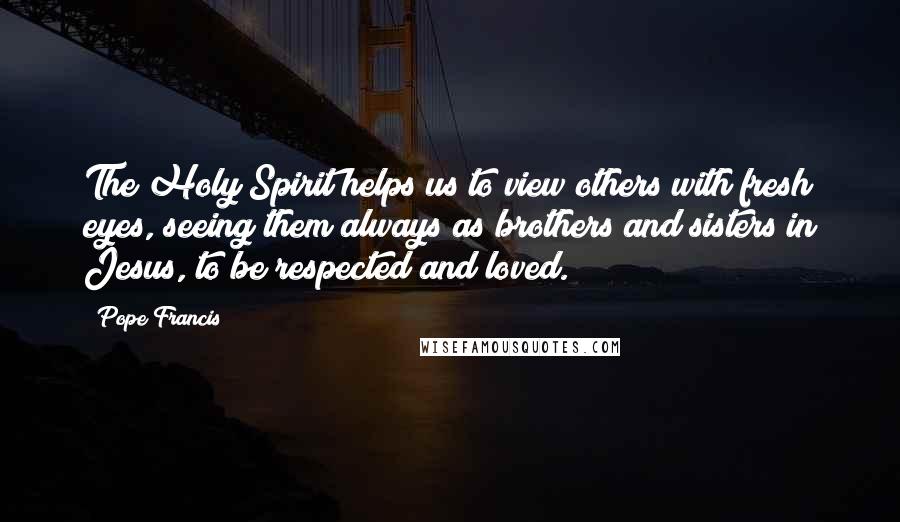 Pope Francis Quotes: The Holy Spirit helps us to view others with fresh eyes, seeing them always as brothers and sisters in Jesus, to be respected and loved.