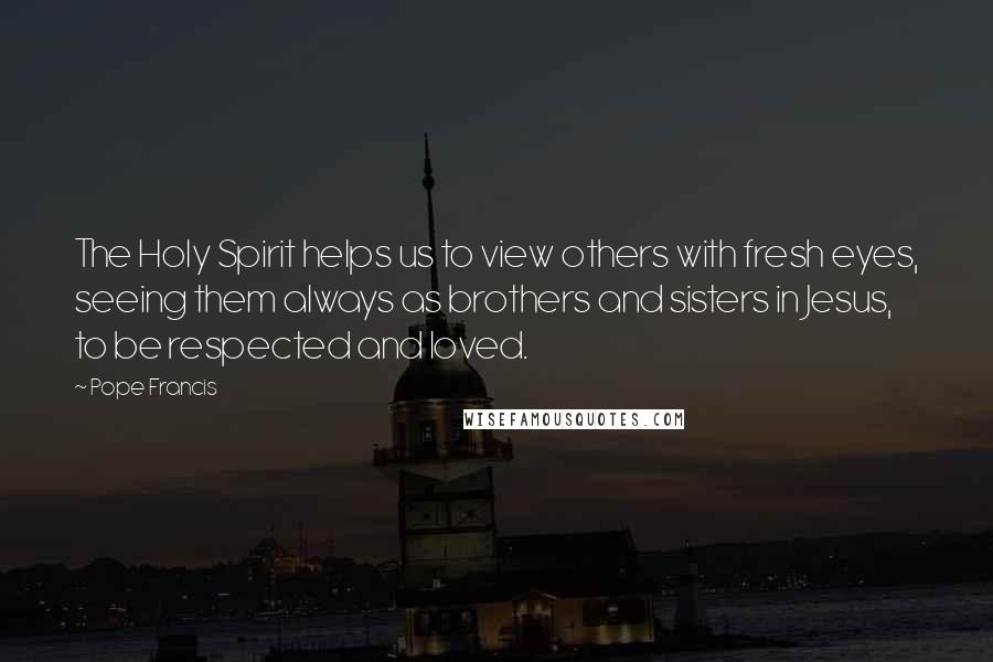 Pope Francis Quotes: The Holy Spirit helps us to view others with fresh eyes, seeing them always as brothers and sisters in Jesus, to be respected and loved.