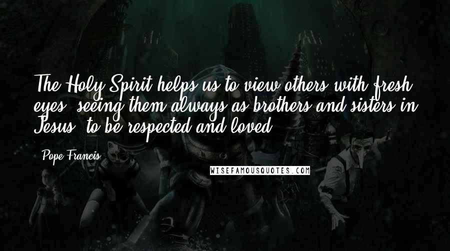Pope Francis Quotes: The Holy Spirit helps us to view others with fresh eyes, seeing them always as brothers and sisters in Jesus, to be respected and loved.