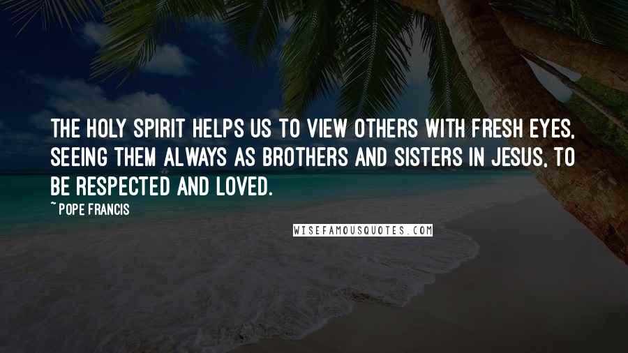 Pope Francis Quotes: The Holy Spirit helps us to view others with fresh eyes, seeing them always as brothers and sisters in Jesus, to be respected and loved.