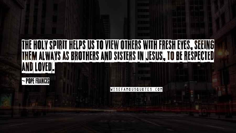 Pope Francis Quotes: The Holy Spirit helps us to view others with fresh eyes, seeing them always as brothers and sisters in Jesus, to be respected and loved.