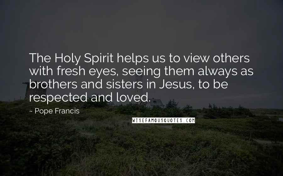 Pope Francis Quotes: The Holy Spirit helps us to view others with fresh eyes, seeing them always as brothers and sisters in Jesus, to be respected and loved.