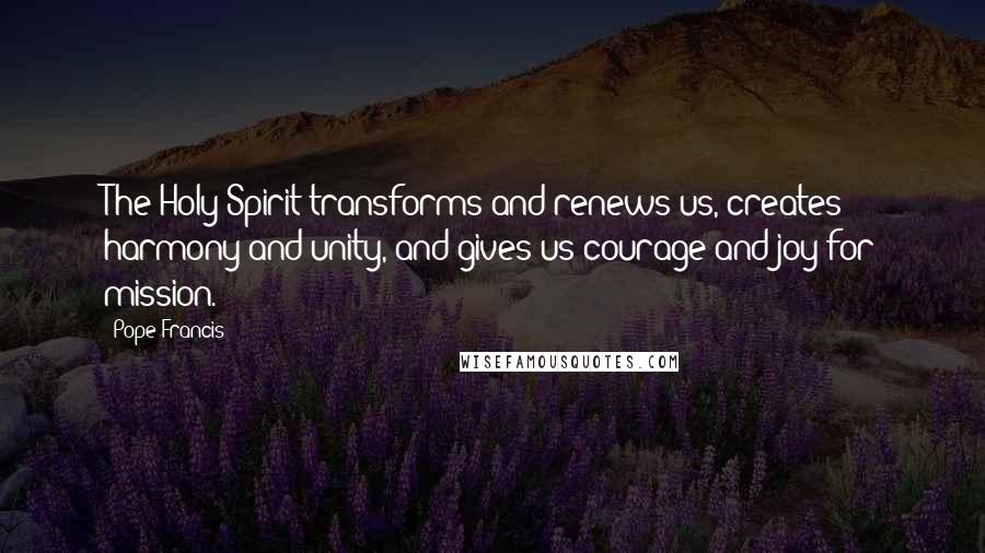 Pope Francis Quotes: The Holy Spirit transforms and renews us, creates harmony and unity, and gives us courage and joy for mission.