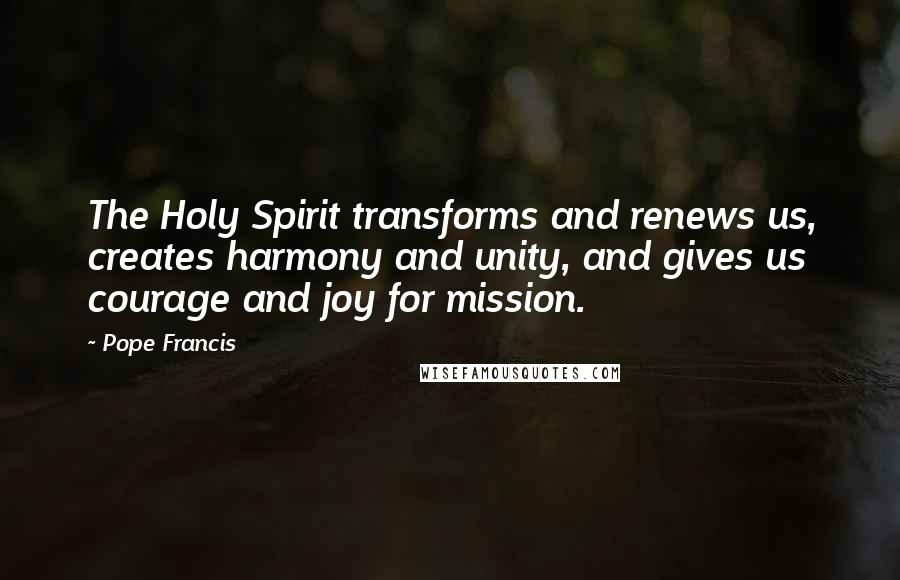 Pope Francis Quotes: The Holy Spirit transforms and renews us, creates harmony and unity, and gives us courage and joy for mission.